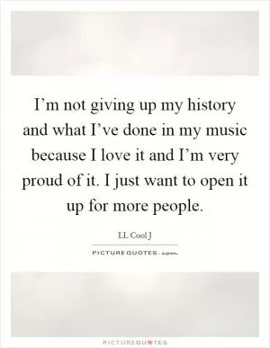 I’m not giving up my history and what I’ve done in my music because I love it and I’m very proud of it. I just want to open it up for more people Picture Quote #1