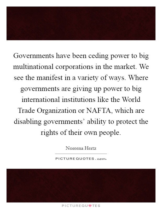 Governments have been ceding power to big multinational corporations in the market. We see the manifest in a variety of ways. Where governments are giving up power to big international institutions like the World Trade Organization or NAFTA, which are disabling governments' ability to protect the rights of their own people. Picture Quote #1
