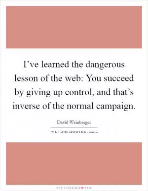 I’ve learned the dangerous lesson of the web: You succeed by giving up control, and that’s inverse of the normal campaign Picture Quote #1
