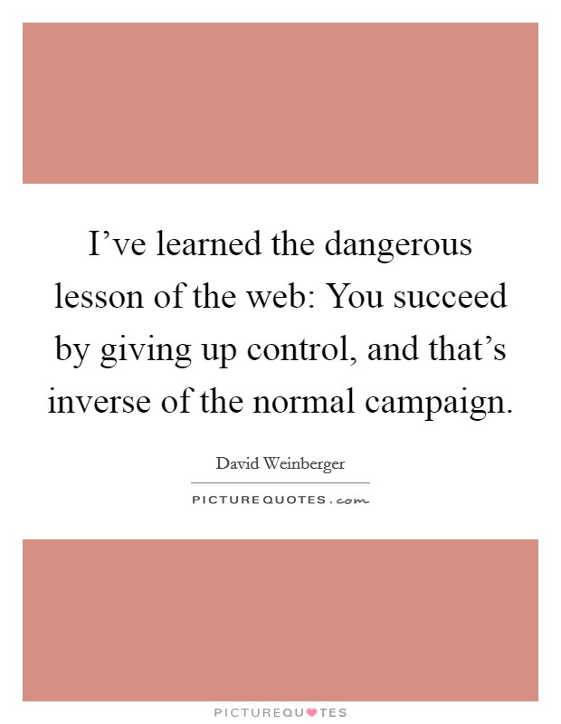 I've learned the dangerous lesson of the web: You succeed by giving up control, and that's inverse of the normal campaign. Picture Quote #1