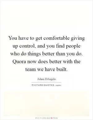 You have to get comfortable giving up control, and you find people who do things better than you do. Quora now does better with the team we have built Picture Quote #1