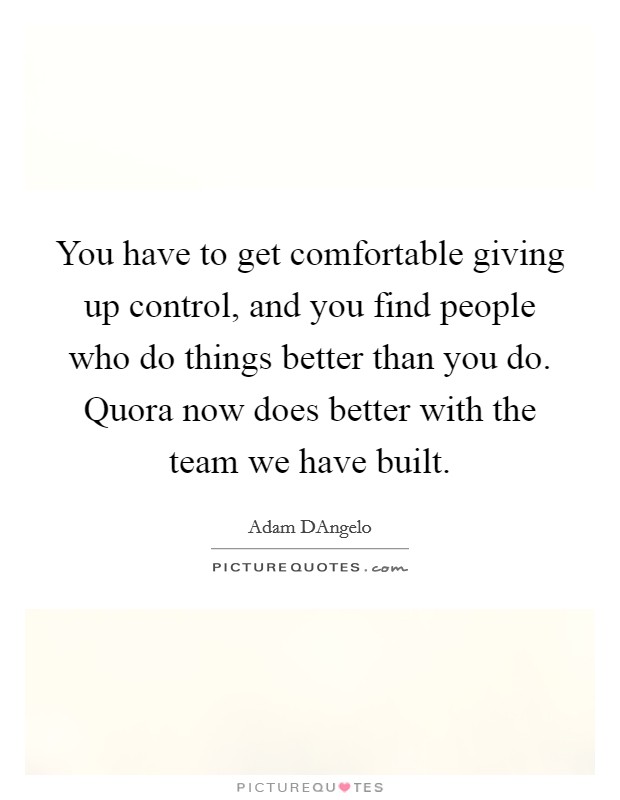 You have to get comfortable giving up control, and you find people who do things better than you do. Quora now does better with the team we have built. Picture Quote #1