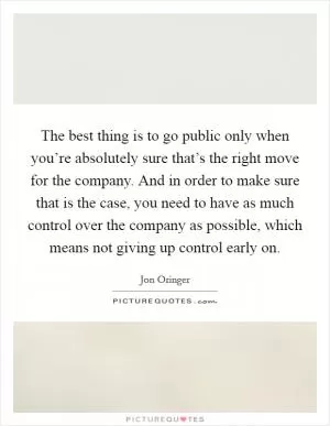 The best thing is to go public only when you’re absolutely sure that’s the right move for the company. And in order to make sure that is the case, you need to have as much control over the company as possible, which means not giving up control early on Picture Quote #1