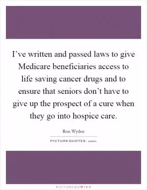 I’ve written and passed laws to give Medicare beneficiaries access to life saving cancer drugs and to ensure that seniors don’t have to give up the prospect of a cure when they go into hospice care Picture Quote #1