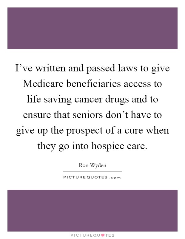 I've written and passed laws to give Medicare beneficiaries access to life saving cancer drugs and to ensure that seniors don't have to give up the prospect of a cure when they go into hospice care. Picture Quote #1