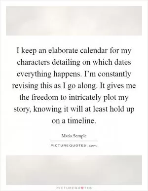 I keep an elaborate calendar for my characters detailing on which dates everything happens. I’m constantly revising this as I go along. It gives me the freedom to intricately plot my story, knowing it will at least hold up on a timeline Picture Quote #1