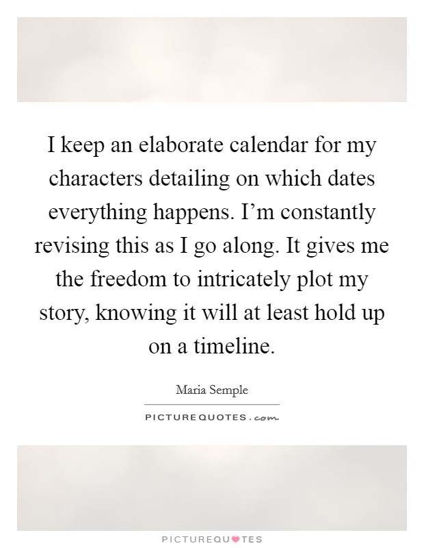I keep an elaborate calendar for my characters detailing on which dates everything happens. I'm constantly revising this as I go along. It gives me the freedom to intricately plot my story, knowing it will at least hold up on a timeline. Picture Quote #1