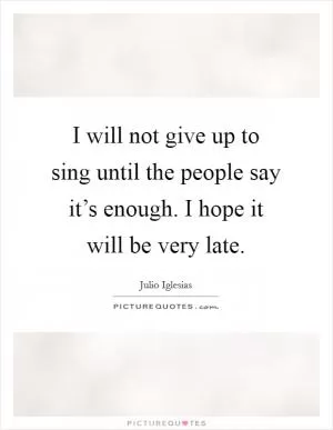 I will not give up to sing until the people say it’s enough. I hope it will be very late Picture Quote #1