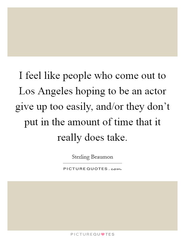 I feel like people who come out to Los Angeles hoping to be an actor give up too easily, and/or they don't put in the amount of time that it really does take. Picture Quote #1