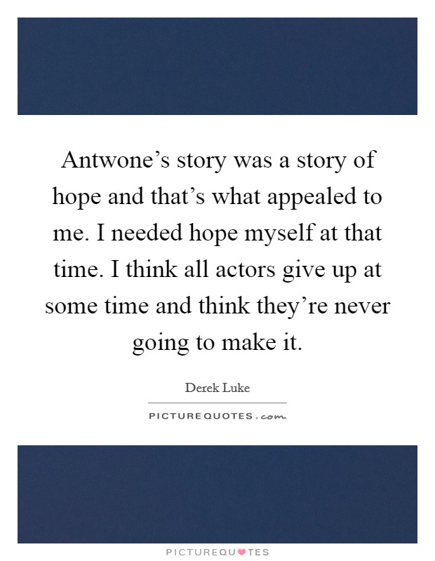 Antwone's story was a story of hope and that's what appealed to me. I needed hope myself at that time. I think all actors give up at some time and think they're never going to make it. Picture Quote #1