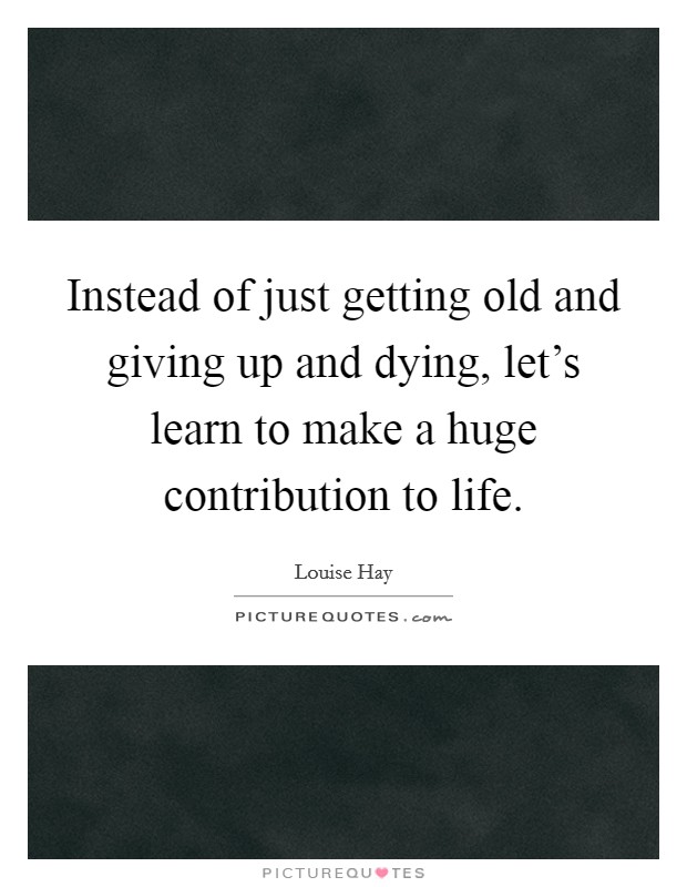 Instead of just getting old and giving up and dying, let’s learn to make a huge contribution to life Picture Quote #1
