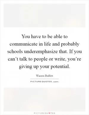 You have to be able to communicate in life and probably schools underemphasize that. If you can’t talk to people or write, you’re giving up your potential Picture Quote #1