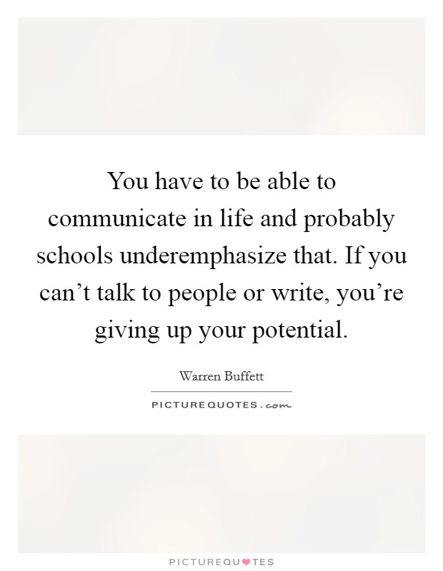 You have to be able to communicate in life and probably schools underemphasize that. If you can’t talk to people or write, you’re giving up your potential Picture Quote #1