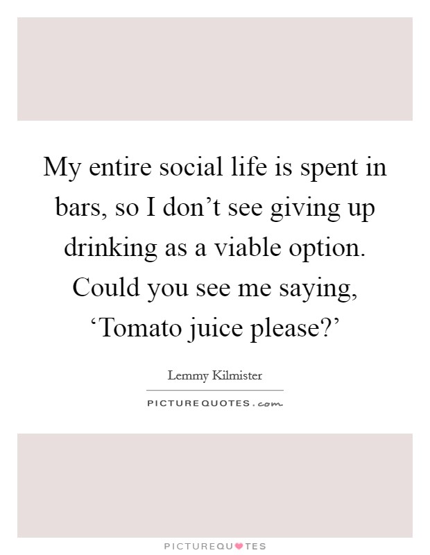 My entire social life is spent in bars, so I don’t see giving up drinking as a viable option. Could you see me saying, ‘Tomato juice please?’ Picture Quote #1