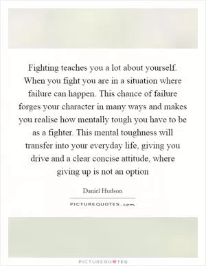 Fighting teaches you a lot about yourself. When you fight you are in a situation where failure can happen. This chance of failure forges your character in many ways and makes you realise how mentally tough you have to be as a fighter. This mental toughness will transfer into your everyday life, giving you drive and a clear concise attitude, where giving up is not an option Picture Quote #1