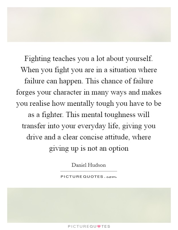 Fighting teaches you a lot about yourself. When you fight you are in a situation where failure can happen. This chance of failure forges your character in many ways and makes you realise how mentally tough you have to be as a fighter. This mental toughness will transfer into your everyday life, giving you drive and a clear concise attitude, where giving up is not an option Picture Quote #1