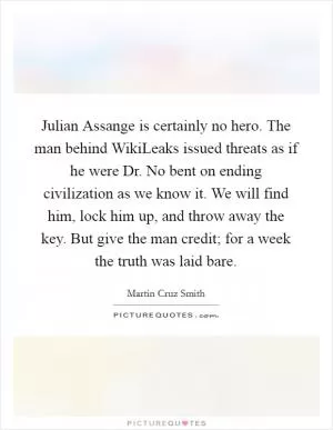 Julian Assange is certainly no hero. The man behind WikiLeaks issued threats as if he were Dr. No bent on ending civilization as we know it. We will find him, lock him up, and throw away the key. But give the man credit; for a week the truth was laid bare Picture Quote #1