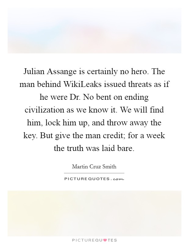 Julian Assange is certainly no hero. The man behind WikiLeaks issued threats as if he were Dr. No bent on ending civilization as we know it. We will find him, lock him up, and throw away the key. But give the man credit; for a week the truth was laid bare. Picture Quote #1