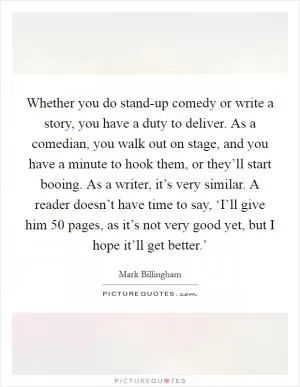 Whether you do stand-up comedy or write a story, you have a duty to deliver. As a comedian, you walk out on stage, and you have a minute to hook them, or they’ll start booing. As a writer, it’s very similar. A reader doesn’t have time to say, ‘I’ll give him 50 pages, as it’s not very good yet, but I hope it’ll get better.’ Picture Quote #1