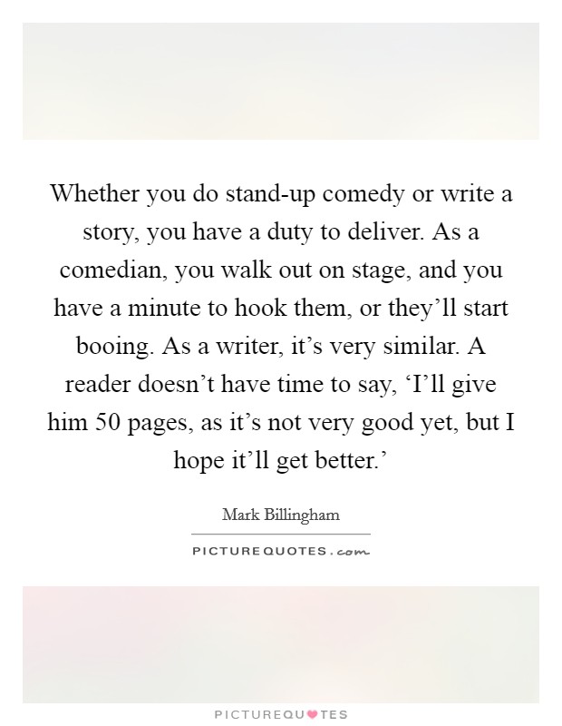Whether you do stand-up comedy or write a story, you have a duty to deliver. As a comedian, you walk out on stage, and you have a minute to hook them, or they'll start booing. As a writer, it's very similar. A reader doesn't have time to say, ‘I'll give him 50 pages, as it's not very good yet, but I hope it'll get better.' Picture Quote #1