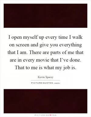 I open myself up every time I walk on screen and give you everything that I am. There are parts of me that are in every movie that I’ve done. That to me is what my job is Picture Quote #1