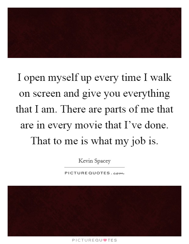 I open myself up every time I walk on screen and give you everything that I am. There are parts of me that are in every movie that I've done. That to me is what my job is. Picture Quote #1