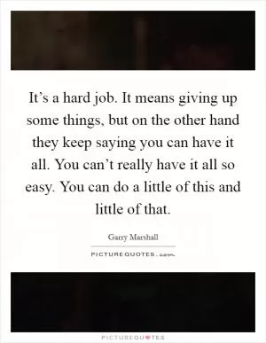 It’s a hard job. It means giving up some things, but on the other hand they keep saying you can have it all. You can’t really have it all so easy. You can do a little of this and little of that Picture Quote #1