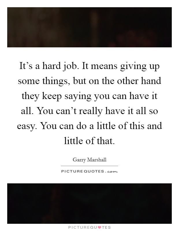 It's a hard job. It means giving up some things, but on the other hand they keep saying you can have it all. You can't really have it all so easy. You can do a little of this and little of that. Picture Quote #1