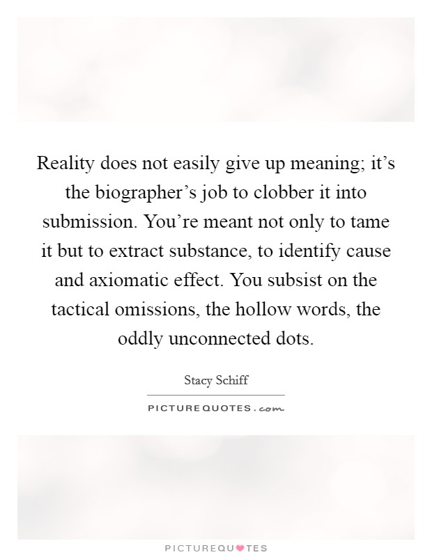 Reality does not easily give up meaning; it's the biographer's job to clobber it into submission. You're meant not only to tame it but to extract substance, to identify cause and axiomatic effect. You subsist on the tactical omissions, the hollow words, the oddly unconnected dots. Picture Quote #1