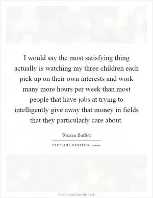 I would say the most satisfying thing actually is watching my three children each pick up on their own interests and work many more hours per week than most people that have jobs at trying to intelligently give away that money in fields that they particularly care about Picture Quote #1