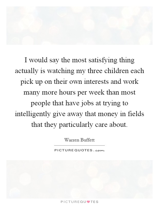 I would say the most satisfying thing actually is watching my three children each pick up on their own interests and work many more hours per week than most people that have jobs at trying to intelligently give away that money in fields that they particularly care about. Picture Quote #1