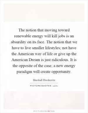 The notion that moving toward renewable energy will kill jobs is an absurdity on its face. The notion that we have to live smaller lifestyles; not have the American way of life or give up the American Dream is just ridiculous. It is the opposite of the case; a new energy paradigm will create opportunity Picture Quote #1