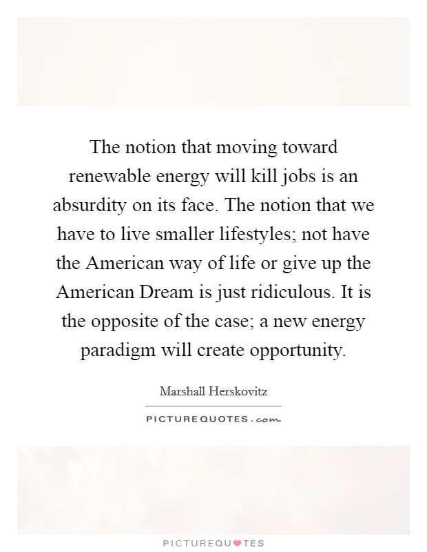 The notion that moving toward renewable energy will kill jobs is an absurdity on its face. The notion that we have to live smaller lifestyles; not have the American way of life or give up the American Dream is just ridiculous. It is the opposite of the case; a new energy paradigm will create opportunity. Picture Quote #1