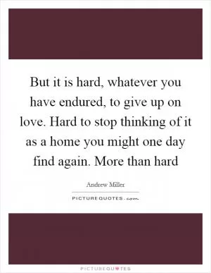 But it is hard, whatever you have endured, to give up on love. Hard to stop thinking of it as a home you might one day find again. More than hard Picture Quote #1