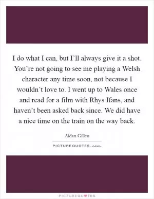 I do what I can, but I’ll always give it a shot. You’re not going to see me playing a Welsh character any time soon, not because I wouldn’t love to. I went up to Wales once and read for a film with Rhys Ifans, and haven’t been asked back since. We did have a nice time on the train on the way back Picture Quote #1