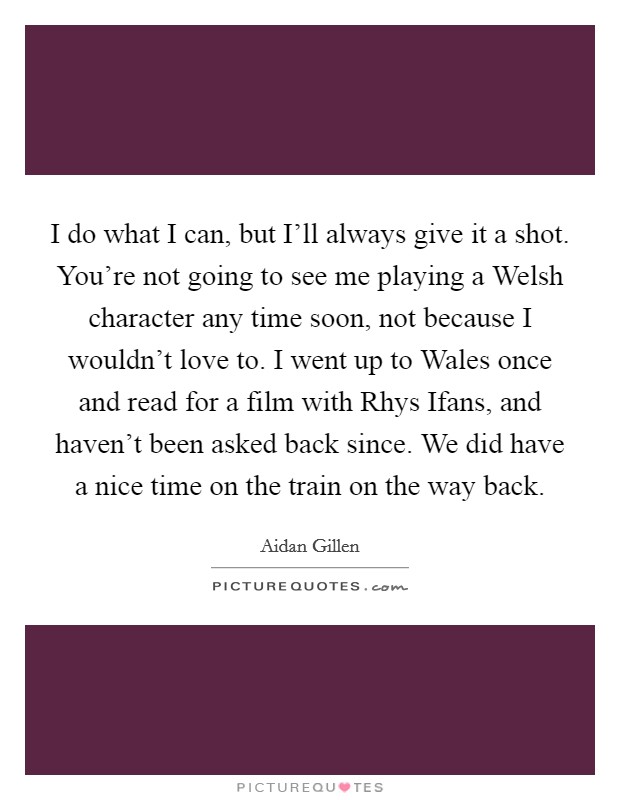 I do what I can, but I'll always give it a shot. You're not going to see me playing a Welsh character any time soon, not because I wouldn't love to. I went up to Wales once and read for a film with Rhys Ifans, and haven't been asked back since. We did have a nice time on the train on the way back. Picture Quote #1