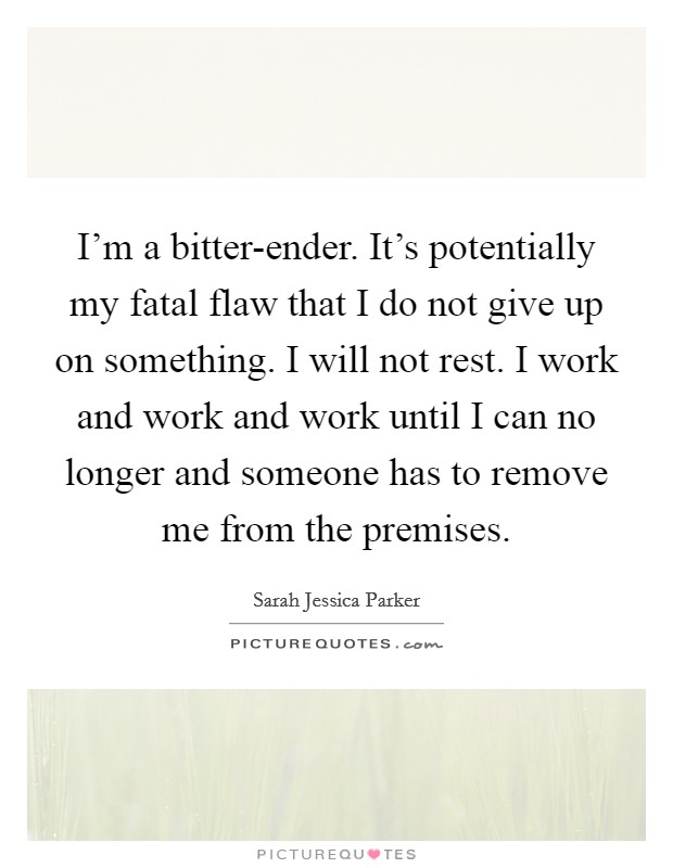 I'm a bitter-ender. It's potentially my fatal flaw that I do not give up on something. I will not rest. I work and work and work until I can no longer and someone has to remove me from the premises. Picture Quote #1