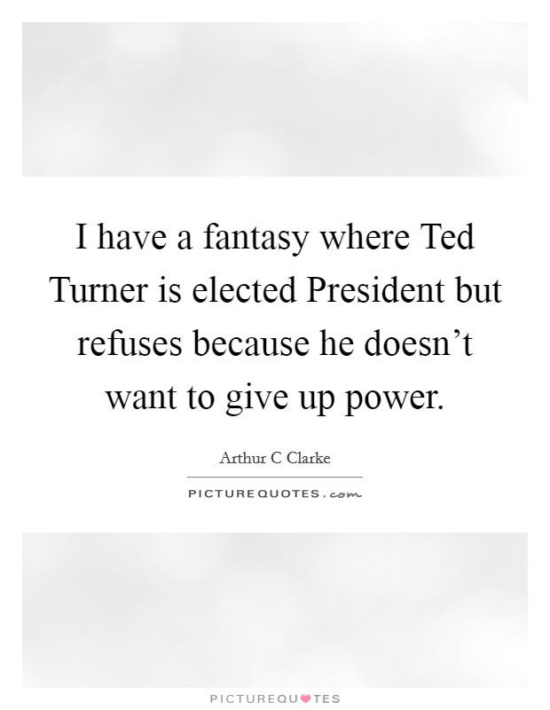 I have a fantasy where Ted Turner is elected President but refuses because he doesn't want to give up power. Picture Quote #1