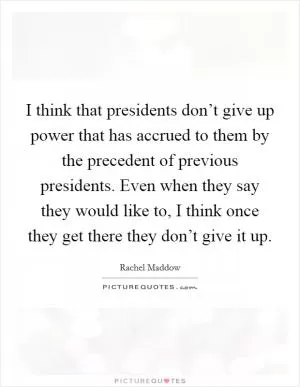I think that presidents don’t give up power that has accrued to them by the precedent of previous presidents. Even when they say they would like to, I think once they get there they don’t give it up Picture Quote #1