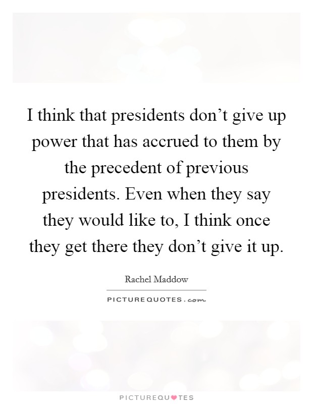I think that presidents don't give up power that has accrued to them by the precedent of previous presidents. Even when they say they would like to, I think once they get there they don't give it up. Picture Quote #1