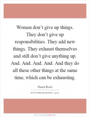 Women don’t give up things. They don’t give up responsibilities. They add new things. They exhaust themselves and still don’t give anything up. And. And. And. And. And they do all these other things at the same time, which can be exhausting Picture Quote #1