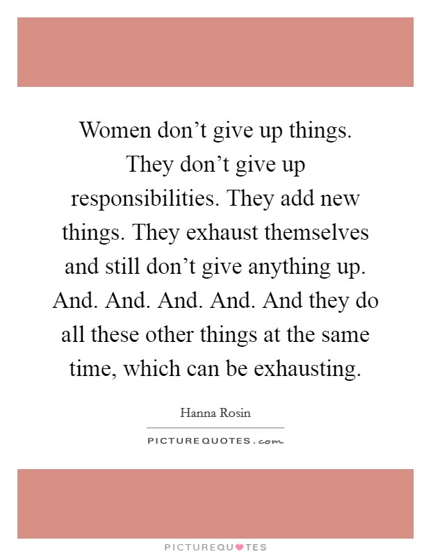 Women don't give up things. They don't give up responsibilities. They add new things. They exhaust themselves and still don't give anything up. And. And. And. And. And they do all these other things at the same time, which can be exhausting. Picture Quote #1