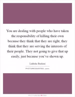You are dealing with people who have taken the responsibility of killing their own because they think that they are right, they think that they are serving the interests of their people. They not going to give that up easily, just because you’ve shown up Picture Quote #1
