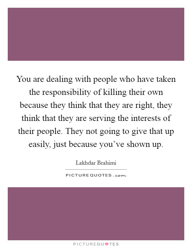 You are dealing with people who have taken the responsibility of killing their own because they think that they are right, they think that they are serving the interests of their people. They not going to give that up easily, just because you've shown up. Picture Quote #1