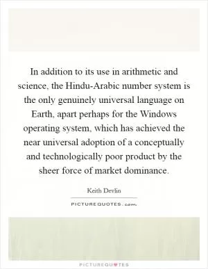 In addition to its use in arithmetic and science, the Hindu-Arabic number system is the only genuinely universal language on Earth, apart perhaps for the Windows operating system, which has achieved the near universal adoption of a conceptually and technologically poor product by the sheer force of market dominance Picture Quote #1