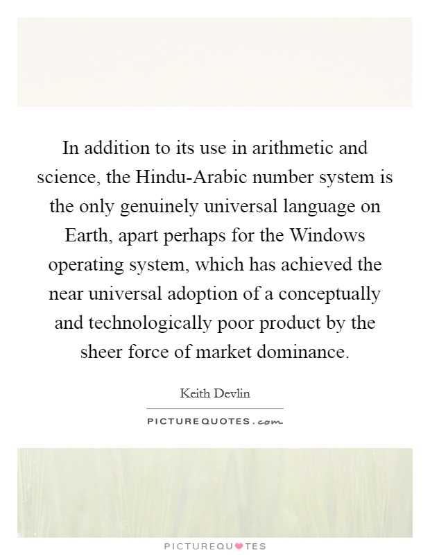 In addition to its use in arithmetic and science, the Hindu-Arabic number system is the only genuinely universal language on Earth, apart perhaps for the Windows operating system, which has achieved the near universal adoption of a conceptually and technologically poor product by the sheer force of market dominance. Picture Quote #1