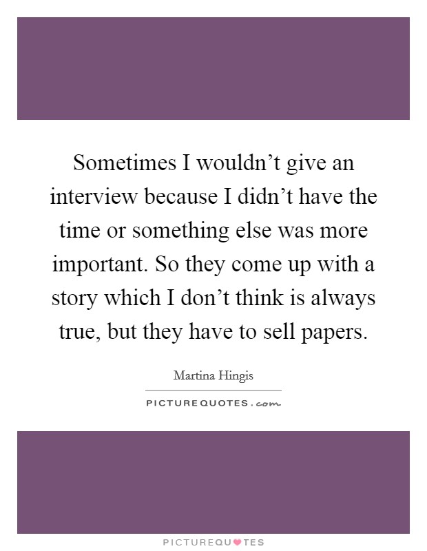 Sometimes I wouldn't give an interview because I didn't have the time or something else was more important. So they come up with a story which I don't think is always true, but they have to sell papers. Picture Quote #1