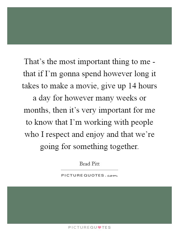 That's the most important thing to me - that if I'm gonna spend however long it takes to make a movie, give up 14 hours a day for however many weeks or months, then it's very important for me to know that I'm working with people who I respect and enjoy and that we're going for something together. Picture Quote #1