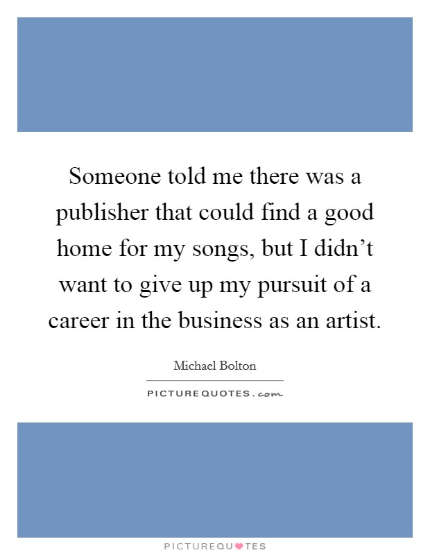 Someone told me there was a publisher that could find a good home for my songs, but I didn't want to give up my pursuit of a career in the business as an artist. Picture Quote #1