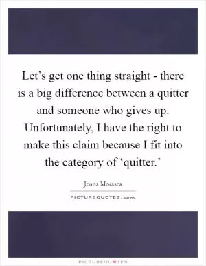 Let’s get one thing straight - there is a big difference between a quitter and someone who gives up. Unfortunately, I have the right to make this claim because I fit into the category of ‘quitter.’ Picture Quote #1